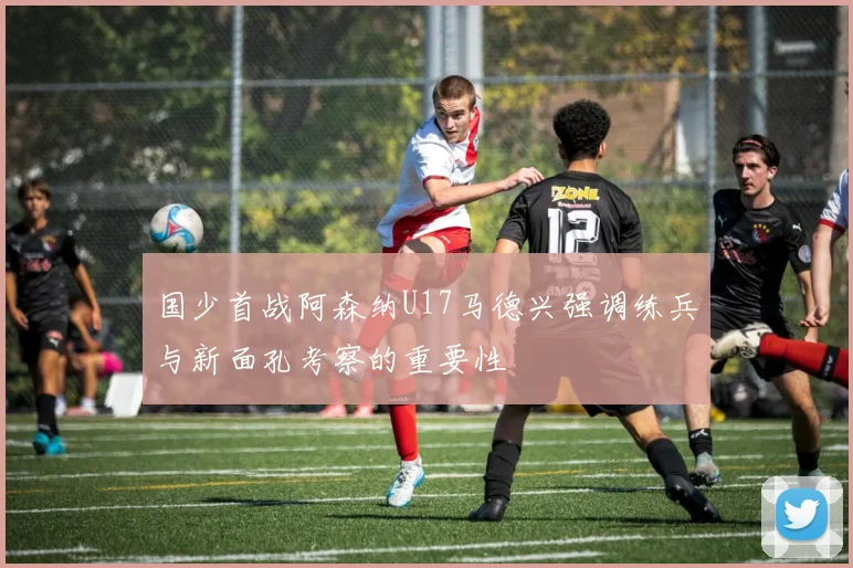 国少首战阿森纳U17马德兴强调练兵与新面孔考察的重要性