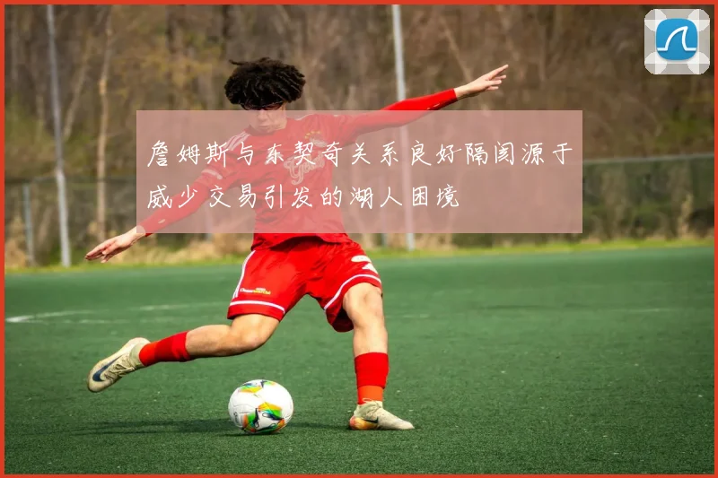 詹姆斯与东契奇关系良好隔阂源于威少交易引发的湖人困境