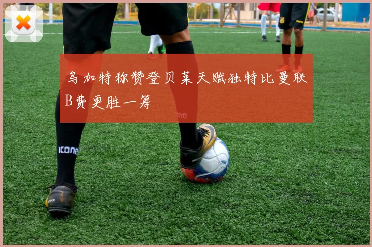 乌加特称赞登贝莱天赋独特比曼联B费更胜一筹