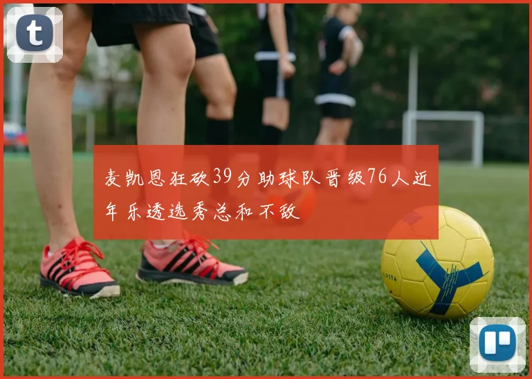 麦凯恩狂砍39分助球队晋级76人近年乐透选秀总和不敌
