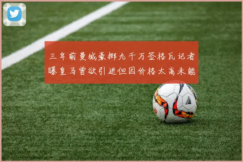 三年前曼城豪掷九千万签格瓦记者曝皇马曾欲引进但因价格太高未能成行