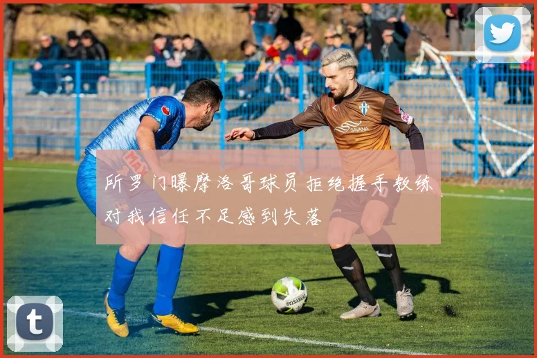 所罗门曝摩洛哥球员拒绝握手教练对我信任不足感到失落