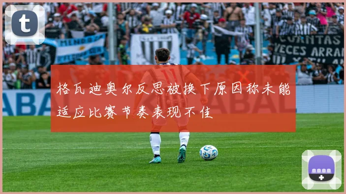 格瓦迪奥尔反思被换下原因称未能适应比赛节奏表现不佳