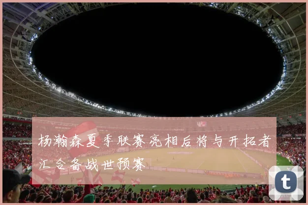 杨瀚森夏季联赛亮相后将与开拓者汇合备战世预赛