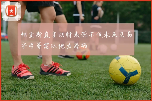 帕金斯直言切特表现不佳未来交易字母哥需以他为筹码