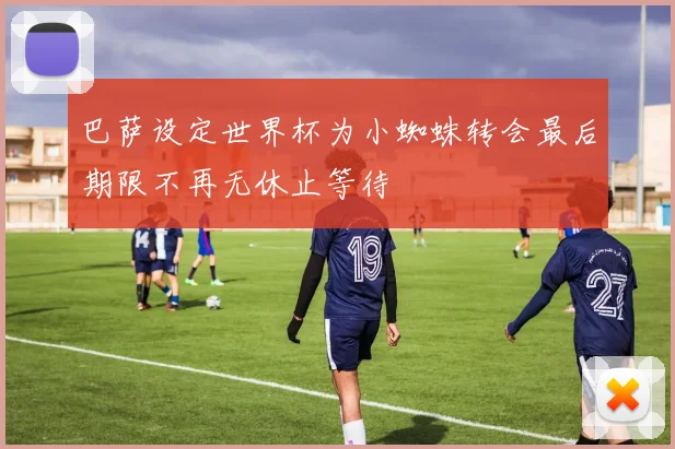 巴萨设定世界杯为小蜘蛛转会最后期限不再无休止等待