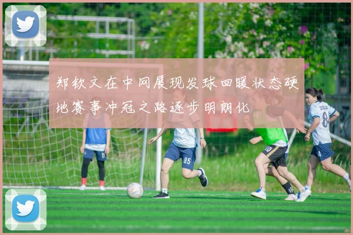 郑钦文在中网展现发球回暖状态硬地赛事冲冠之路逐步明朗化
