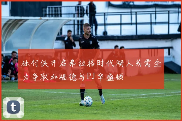 独行侠开启弗拉格时代湖人或需全力争取加福德与PJ华盛顿
