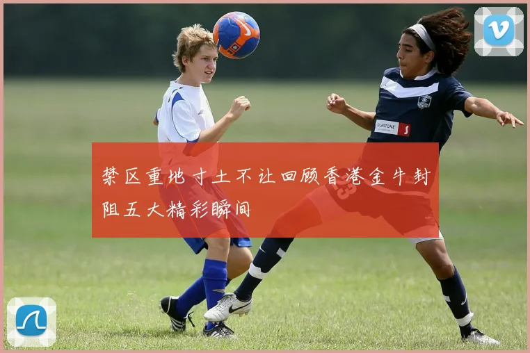 禁区重地寸土不让回顾香港金牛封阻五大精彩瞬间