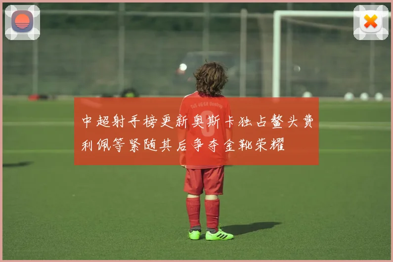 中超射手榜更新奥斯卡独占鳌头费利佩等紧随其后争夺金靴荣耀