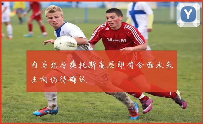 内马尔与桑托斯高层即将会面未来去向仍待确认