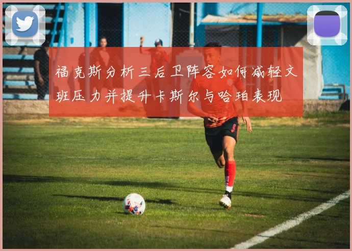 福克斯分析三后卫阵容如何减轻文班压力并提升卡斯尔与哈珀表现