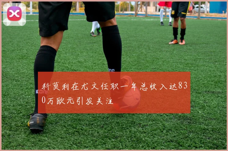 科莫利在尤文任职一年总收入达830万欧元引发关注