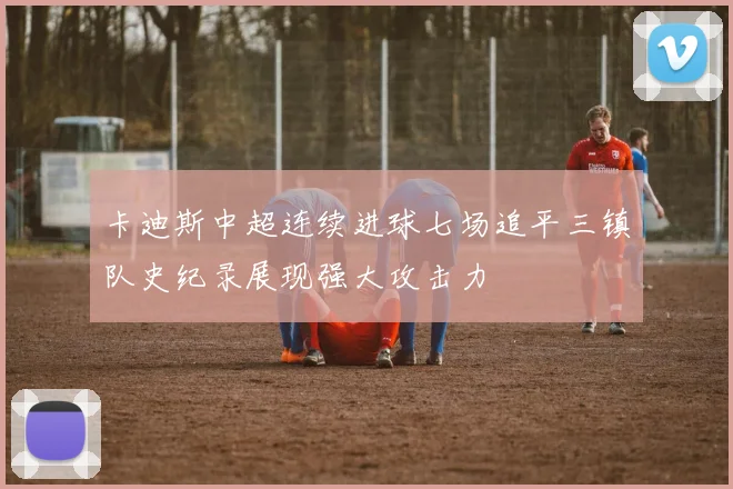 卡迪斯中超连续进球七场追平三镇队史纪录展现强大攻击力