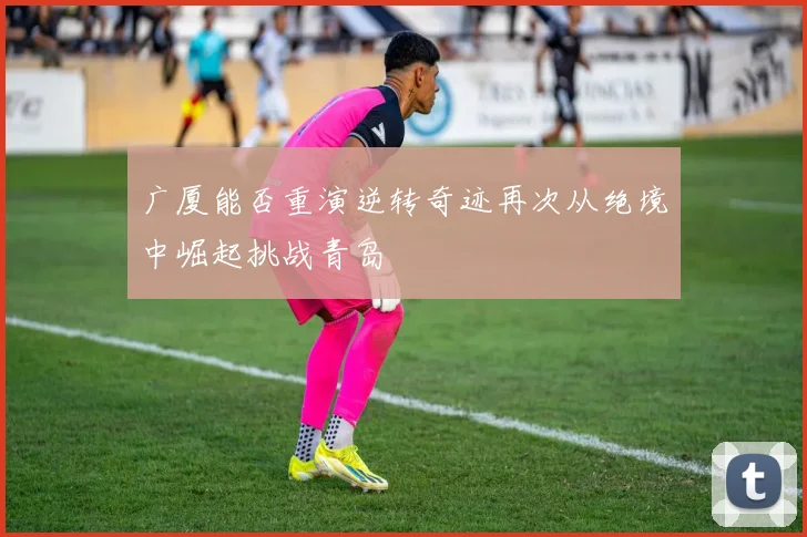 广厦能否重演逆转奇迹再次从绝境中崛起挑战青岛