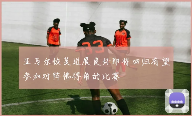 亚马尔恢复进展良好即将回归有望参加对阵佛得角的比赛