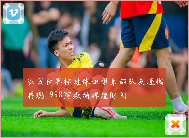 法国世界杯进球由俱乐部队友连线再现1998阿森纳辉煌时刻