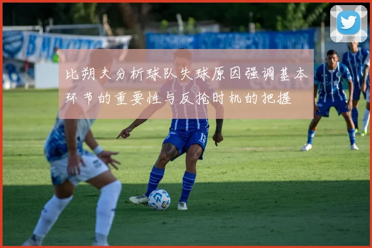 比朔夫分析球队失球原因强调基本环节的重要性与反抢时机的把握