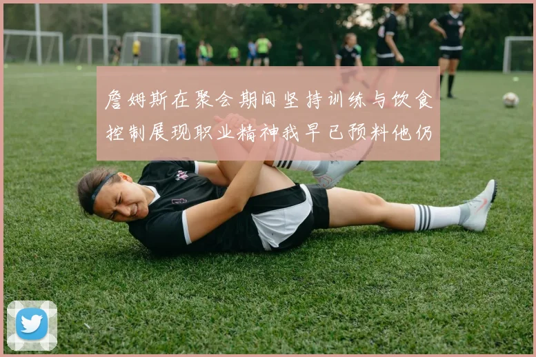詹姆斯在聚会期间坚持训练与饮食控制展现职业精神我早已预料他仍将出战