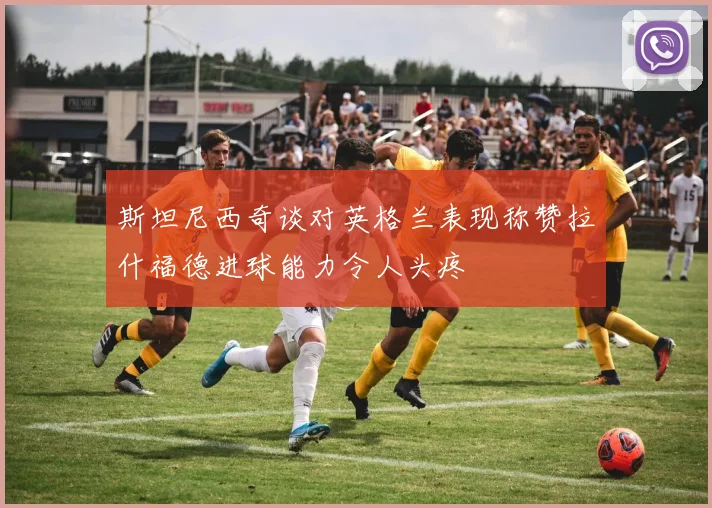 斯坦尼西奇谈对英格兰表现称赞拉什福德进球能力令人头疼