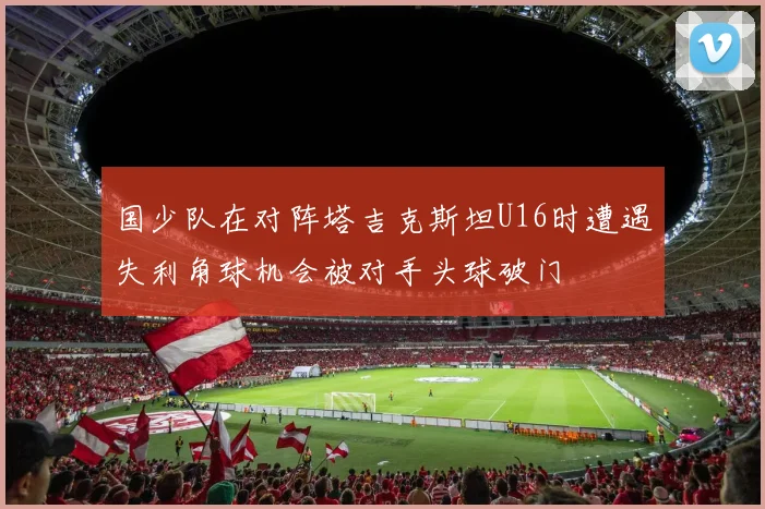 国少队在对阵塔吉克斯坦U16时遭遇失利角球机会被对手头球破门