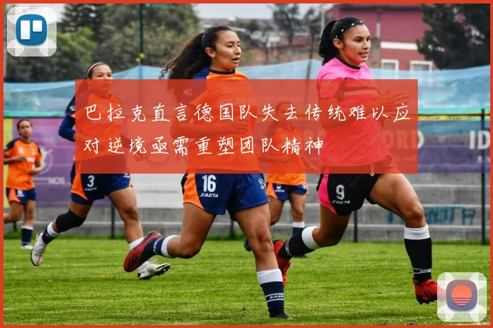 巴拉克直言德国队失去传统难以应对逆境亟需重塑团队精神