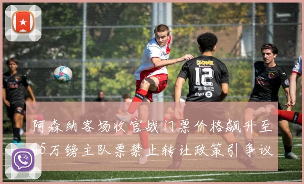 阿森纳客场收官战门票价格飙升至45万镑主队票禁止转让政策引争议