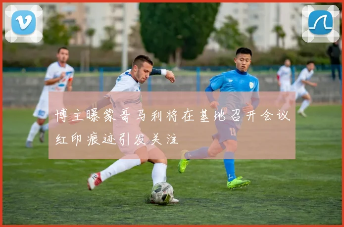 博主曝蒙哥马利将在基地召开会议红印痕迹引发关注