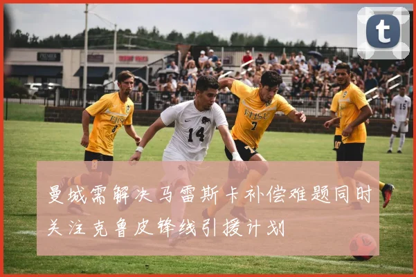 曼城需解决马雷斯卡补偿难题同时关注克鲁皮锋线引援计划