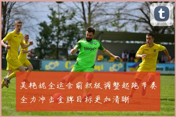 吴艳妮全运会前积极调整起跑节奏全力冲击金牌目标更加清晰