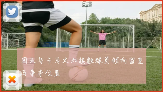国米与卡马文加接触球员倾向留皇马争夺位置
