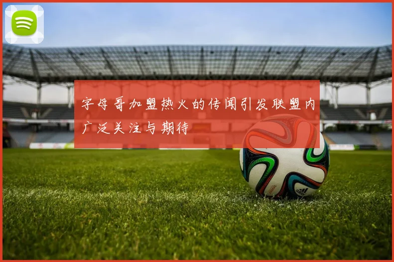 字母哥加盟热火的传闻引发联盟内广泛关注与期待